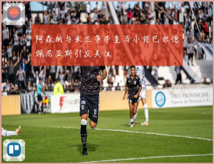 阿森纳与米兰争夺皇马小将巴尔德佩尼亚斯引发关注