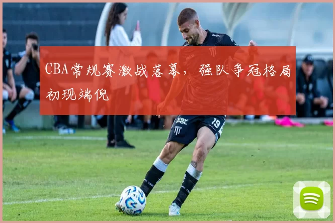 CBA常规赛激战落幕,强队争冠格局初现端倪