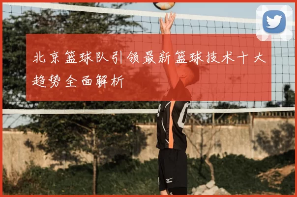 北京篮球队引领最新篮球技术十大趋势全面解析