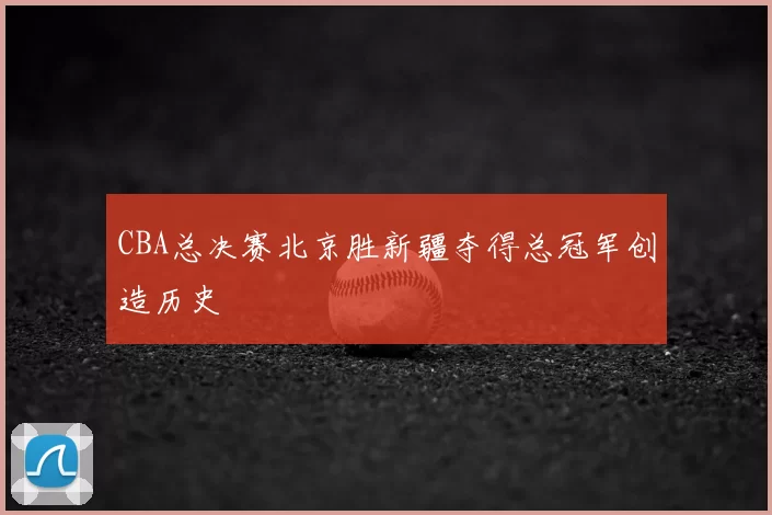 CBA总决赛北京胜新疆夺得总冠军创造历史