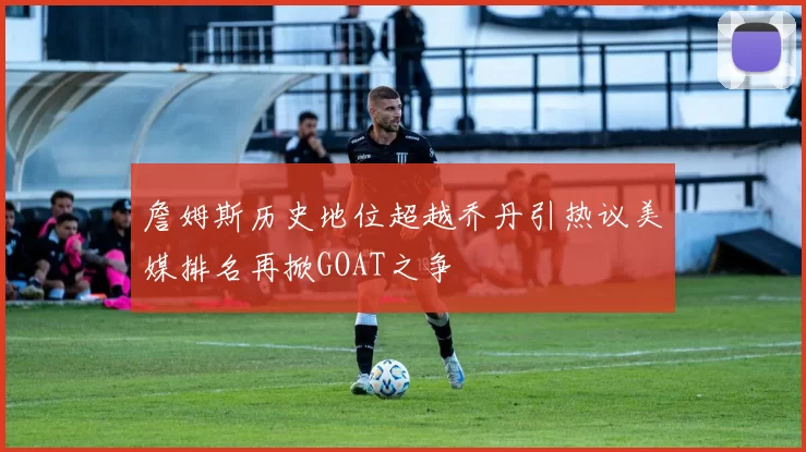 詹姆斯历史地位超越乔丹引热议美媒排名再掀GOAT之争