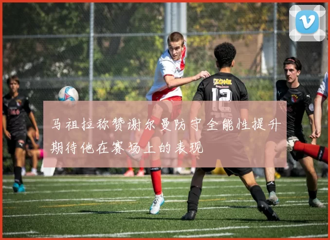 马祖拉称赞谢尔曼防守全能性提升期待他在赛场上的表现