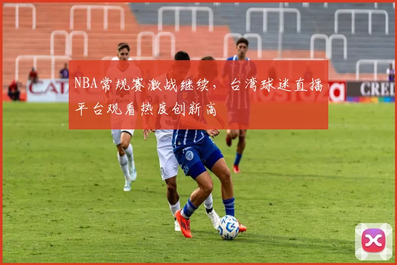 NBA常规赛激战继续，台湾球迷直播平台观看热度创新高