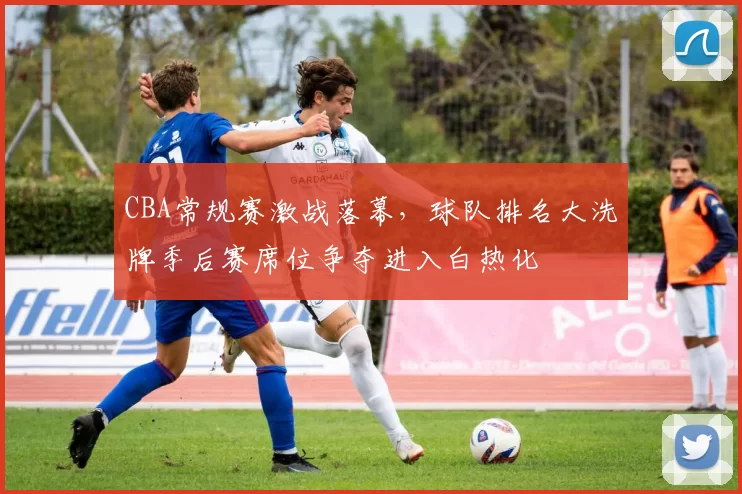 CBA常规赛激战落幕,球队排名大洗牌季后赛席位争夺进入白热化