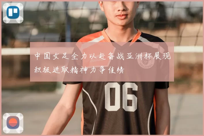 中国女足全力以赴备战亚洲杯展现积极进取精神力争佳绩
