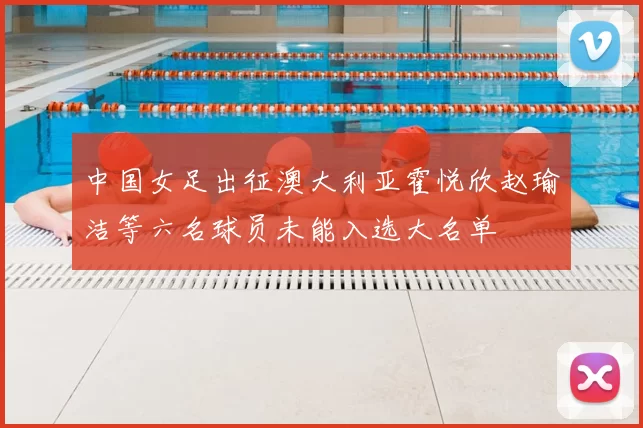 中国女足出征澳大利亚霍悦欣赵瑜洁等六名球员未能入选大名单