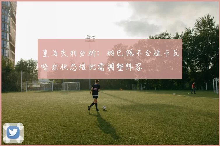 皇马失利分析：姆巴佩不合适卡瓦哈尔状态堪忧需调整阵容