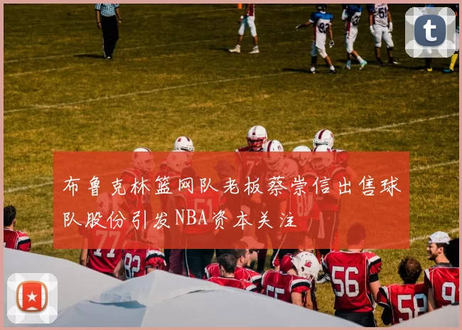 布鲁克林篮网队老板蔡崇信出售球队股份引发NBA资本关注