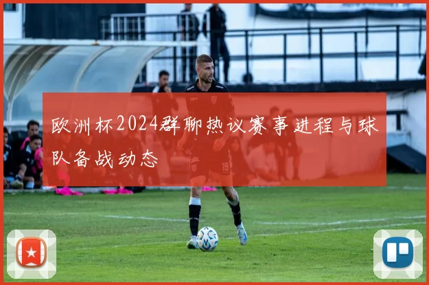 欧洲杯2024群聊热议赛事进程与球队备战动态