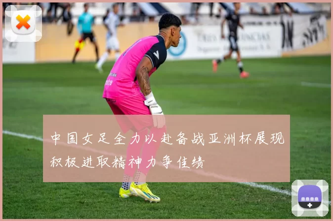 中国女足全力以赴备战亚洲杯展现积极进取精神力争佳绩