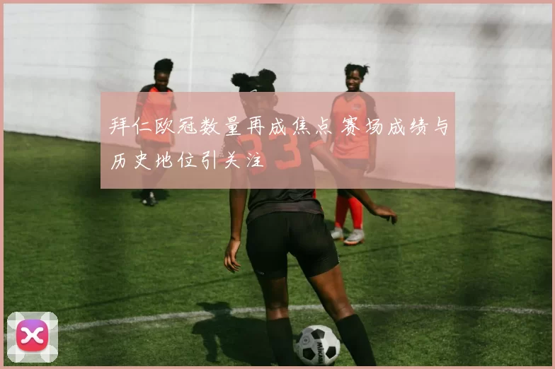 拜仁欧冠数量再成焦点 赛场成绩与历史地位引关注