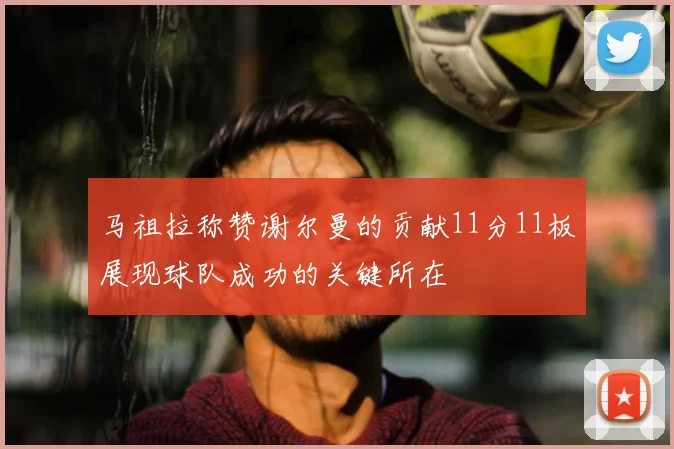 马祖拉称赞谢尔曼的贡献11分11板展现球队成功的关键所在