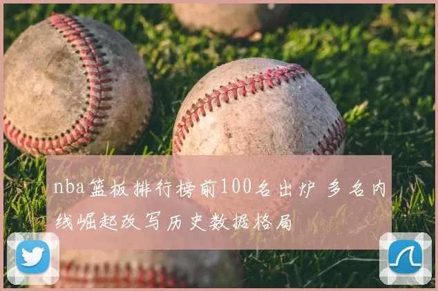 nba篮板排行榜前100名出炉 多名内线崛起改写历史数据格局
