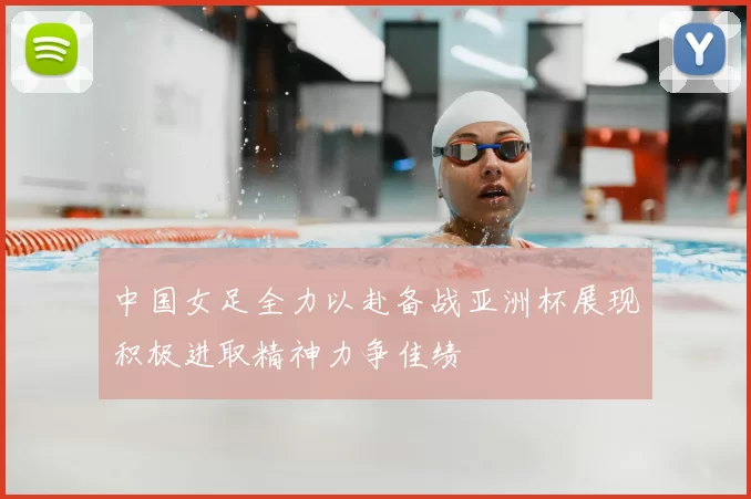 中国女足全力以赴备战亚洲杯展现积极进取精神力争佳绩