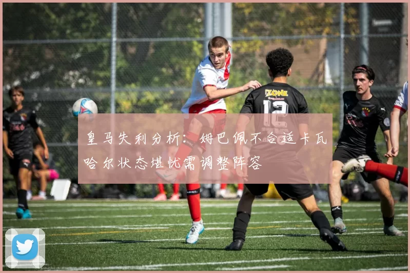 皇马失利分析：姆巴佩不合适卡瓦哈尔状态堪忧需调整阵容