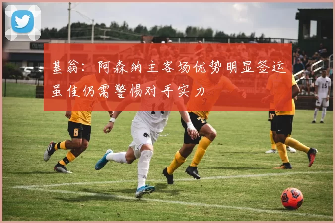基翁：阿森纳主客场优势明显签运虽佳仍需警惕对手实力