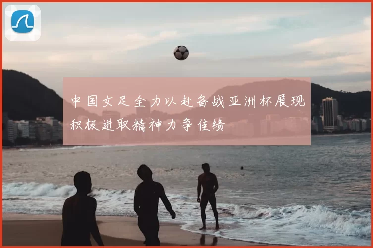 中国女足全力以赴备战亚洲杯展现积极进取精神力争佳绩