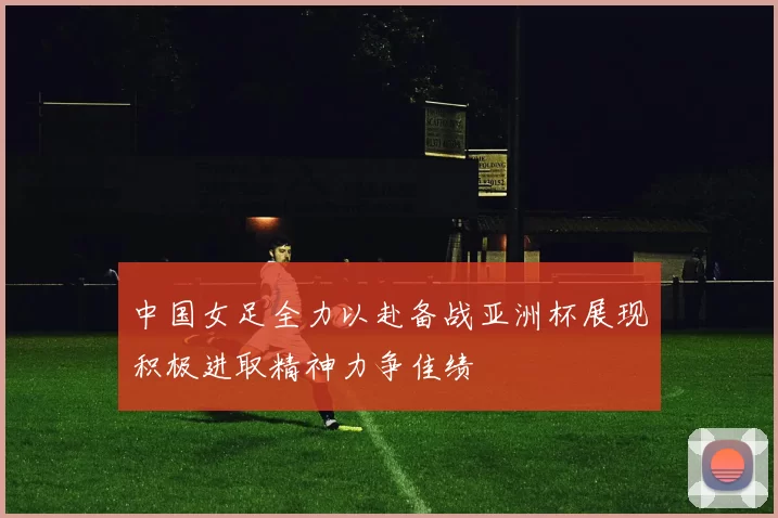 中国女足全力以赴备战亚洲杯展现积极进取精神力争佳绩