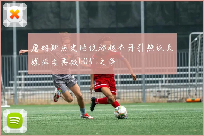 詹姆斯历史地位超越乔丹引热议美媒排名再掀GOAT之争