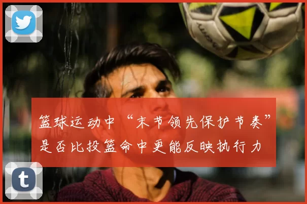 篮球运动中“末节领先保护节奏”是否比投篮命中更能反映执行力