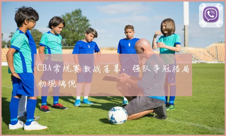 CBA常规赛激战落幕，强队争冠格局初现端倪