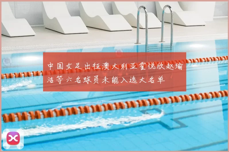 中国女足出征澳大利亚霍悦欣赵瑜洁等六名球员未能入选大名单