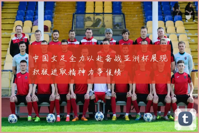 中国女足全力以赴备战亚洲杯展现积极进取精神力争佳绩