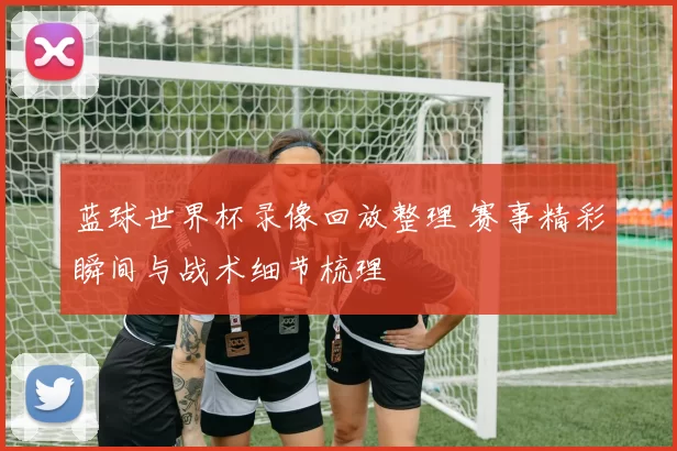 蓝球世界杯录像回放整理 赛事精彩瞬间与战术细节梳理