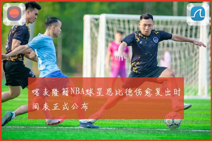 喀麦隆籍NBA球星恩比德伤愈复出时间表正式公布