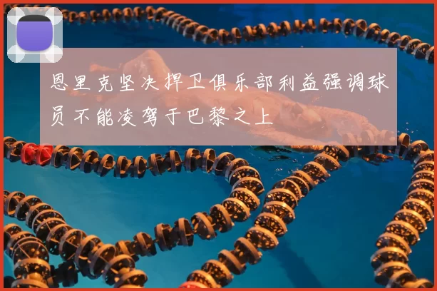 恩里克坚决捍卫俱乐部利益强调球员不能凌驾于巴黎之上