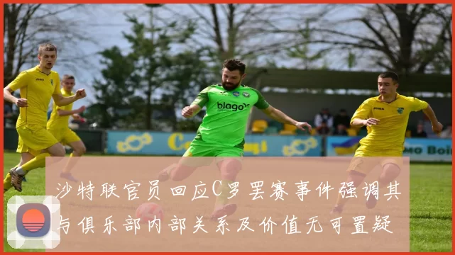 沙特联官员回应C罗罢赛事件强调其与俱乐部内部关系及价值无可置疑