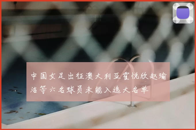 中国女足出征澳大利亚霍悦欣赵瑜洁等六名球员未能入选大名单
