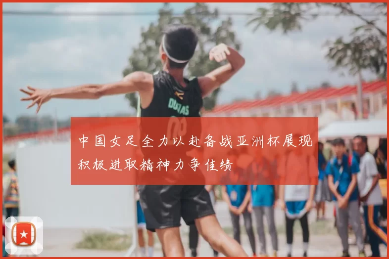 中国女足全力以赴备战亚洲杯展现积极进取精神力争佳绩