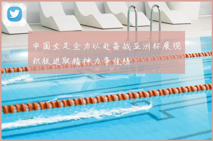 中国女足全力以赴备战亚洲杯展现积极进取精神力争佳绩