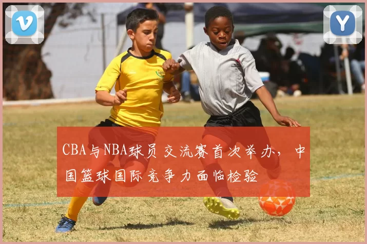 CBA与NBA球员交流赛首次举办，中国篮球国际竞争力面临检验