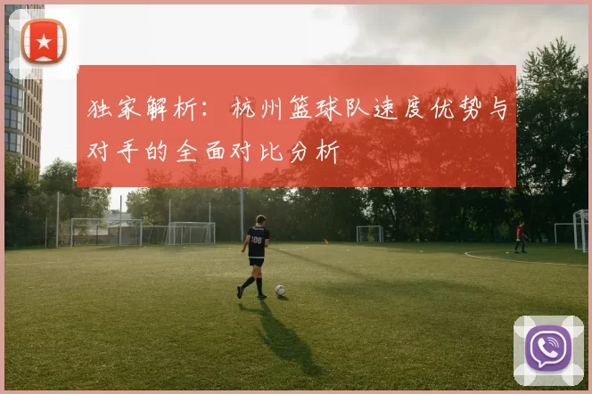 独家解析：杭州篮球队速度优势与对手的全面对比分析