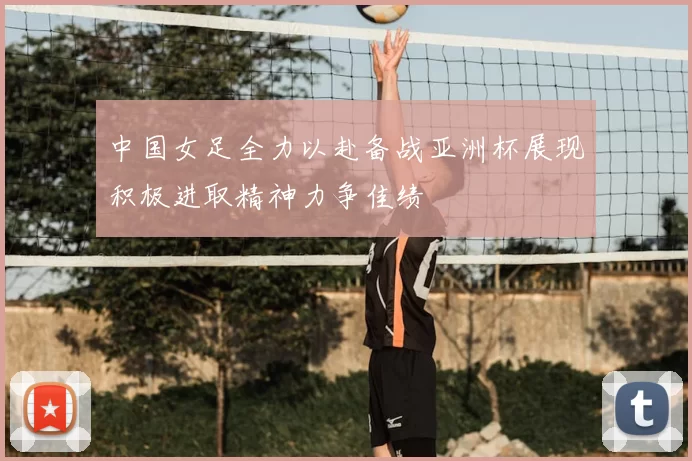 中国女足全力以赴备战亚洲杯展现积极进取精神力争佳绩