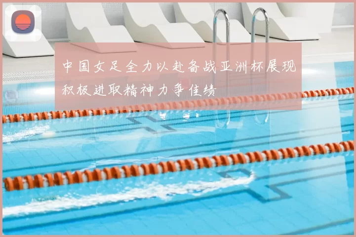 中国女足全力以赴备战亚洲杯展现积极进取精神力争佳绩
