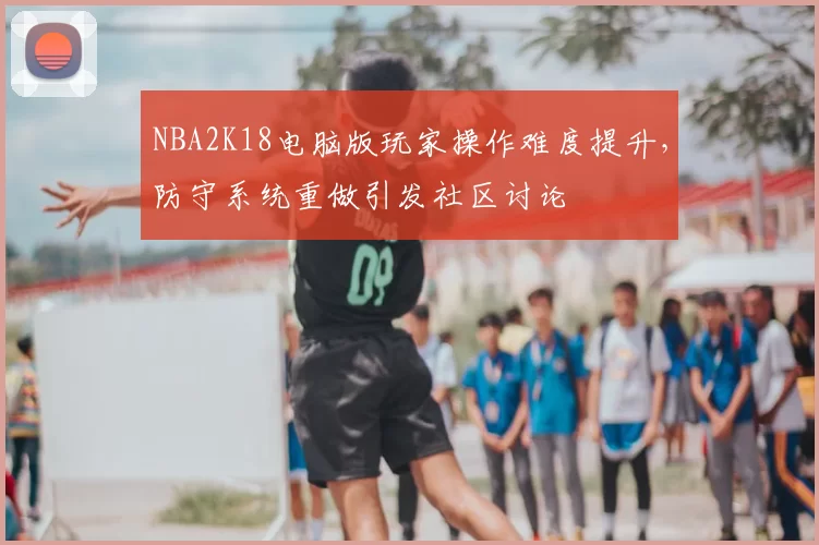 NBA2K18电脑版玩家操作难度提升,防守系统重做引发社区讨论
