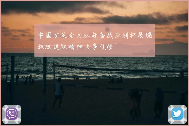 中国女足全力以赴备战亚洲杯展现积极进取精神力争佳绩