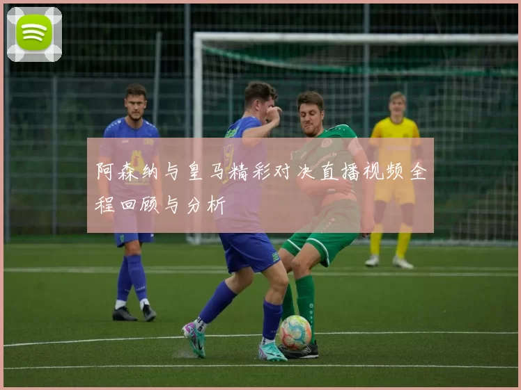 阿森纳与皇马精彩对决直播视频全程回顾与分析