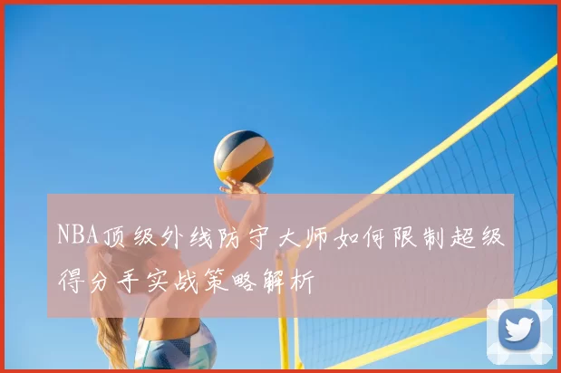 NBA顶级外线防守大师如何限制超级得分手实战策略解析