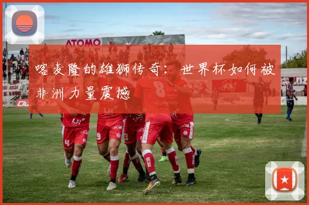 喀麦隆的雄狮传奇：世界杯如何被非洲力量震撼