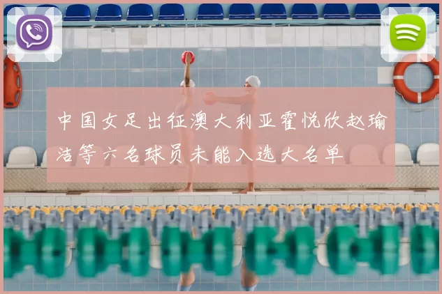 中国女足出征澳大利亚霍悦欣赵瑜洁等六名球员未能入选大名单