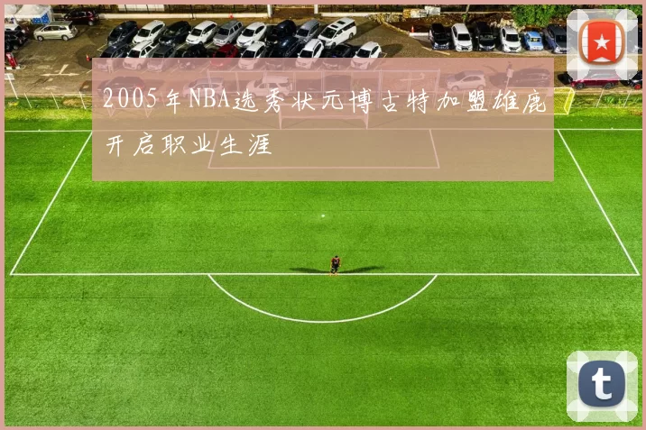 2005年NBA选秀状元博古特加盟雄鹿开启职业生涯
