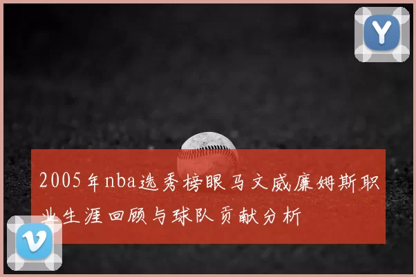 2005年nba选秀榜眼马文威廉姆斯职业生涯回顾与球队贡献分析