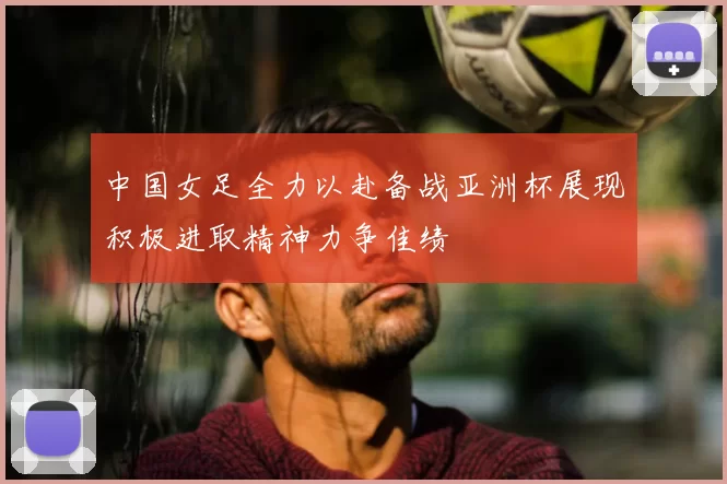 中国女足全力以赴备战亚洲杯展现积极进取精神力争佳绩