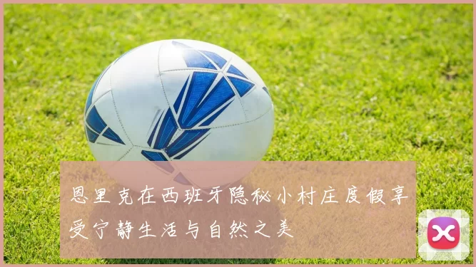 恩里克在西班牙隐秘小村庄度假享受宁静生活与自然之美