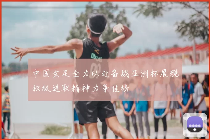 中国女足全力以赴备战亚洲杯展现积极进取精神力争佳绩