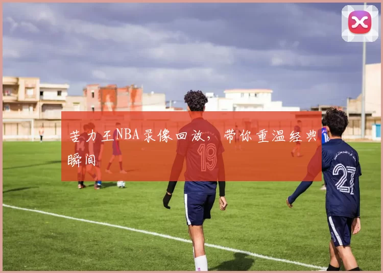 苦力王NBA录像回放，带你重温经典瞬间